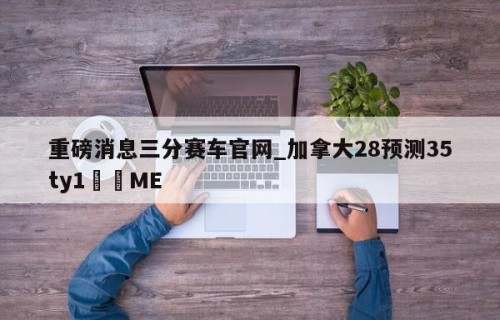 重磅消息三分赛车官网_加拿大28预测35ty1﻿•ME