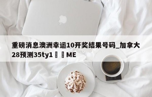 重磅消息澳洲幸运10开奖结果号码_加拿大28预测35ty1﻿•ME