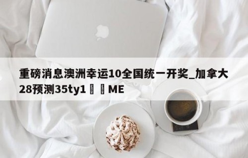 重磅消息澳洲幸运10全国统一开奖_加拿大28预测35ty1﻿•ME