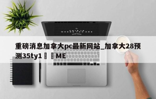 重磅消息加拿大pc最新网站_加拿大28预测35ty1﻿•ME